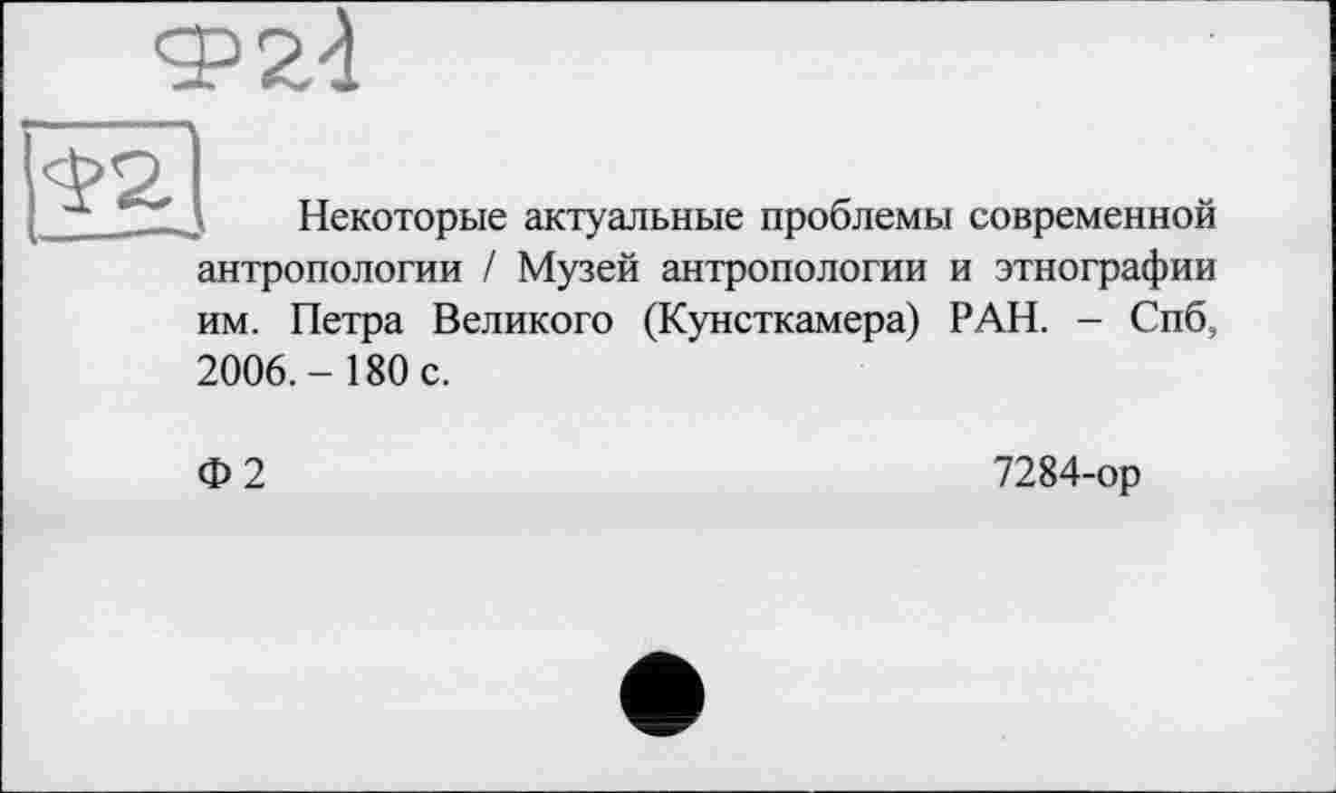 ﻿Ф24
Некоторые актуальные проблемы современной антропологии / Музей антропологии и этнографии им. Петра Великого (Кунсткамера) РАН. — Спб,
2006.- 180 с.
Ф2
7284-ор